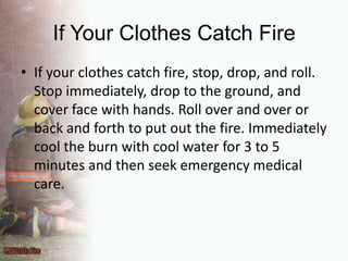 If Your Clothes Catch FireIf your clothes catch fire, stop, drop, and roll. Stop immediately, drop to the ground, and cover face with hands. Roll over and over or back and forth to put out the fire. Immediately cool the burn with cool water for 3 to 5 minutes and then seek emergency medical care.