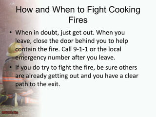 How and When to Fight Cooking FiresWhen in doubt, just get out. When you leave, close the door behind you to help contain the fire. Call 9-1-1 or the local emergency number after you leave.If you do try to fight the fire, be sure others are already getting out and you have a clear path to the exit.