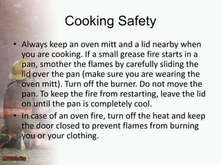 Cooking SafetyAlways keep an oven mitt and a lid nearby when you are cooking. If a small grease fire starts in a pan, smother the flames by carefully sliding the lid over the pan (make sure you are wearing the oven mitt). Turn off the burner. Do not move the pan. To keep the fire from restarting, leave the lid on until the pan is completely cool.In case of an oven fire, turn off the heat and keep the door closed to prevent flames from burning you or your clothing.