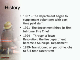 History1987  - The department began to supplement volunteers with part-time paid staff1991- The department hired its first full-time  Fire Chief1994  - Through a Town Resolution, the fire department became a Municipal Department1999- Transitioned all part-time jobs to full-time career staff