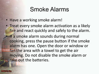 Smoke AlarmsHave a working smoke alarm!Treat every smoke alarm activation as a likely fire and react quickly and safely to the alarm.If a smoke alarm sounds during normal cooking, press the pause button if the smoke alarm has one. Open the door or window or fan the area with a towel to get the air moving. Do not disable the smoke alarm or take out the batteries.