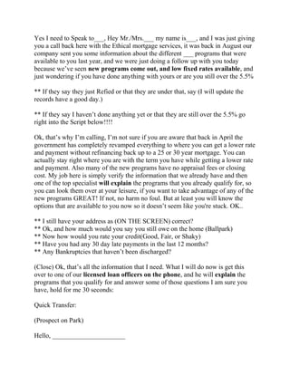 Yes I need to Speak to___, Hey Mr./Mrs.___ my name is___, and I was just giving
you a call back here with the Ethical mortgage services, it was back in August our
company sent you some information about the different ___ programs that were
available to you last year, and we were just doing a follow up with you today
because we’ve seen new programs come out, and low fixed rates available, and
just wondering if you have done anything with yours or are you still over the 5.5%
** If they say they just Refied or that they are under that, say (I will update the
records have a good day.)
** If they say I haven’t done anything yet or that they are still over the 5.5% go
right into the Script below!!!!
Ok, that’s why I’m calling, I’m not sure if you are aware that back in April the
government has completely revamped everything to where you can get a lower rate
and payment without refinancing back up to a 25 or 30 year mortgage. You can
actually stay right where you are with the term you have while getting a lower rate
and payment. Also many of the new programs have no appraisal fees or closing
cost. My job here is simply verify the information that we already have and then
one of the top specialist will explain the programs that you already qualify for, so
you can look them over at your leisure, if you want to take advantage of any of the
new programs GREAT! If not, no harm no foul. But at least you will know the
options that are available to you now so it doesn’t seem like you're stuck. OK..
** I still have your address as (ON THE SCREEN) correct?
** Ok, and how much would you say you still owe on the home (Ballpark)
** Now how would you rate your credit(Good, Fair, or Shaky)
** Have you had any 30 day late payments in the last 12 months?
** Any Bankruptcies that haven’t been discharged?
(Close) Ok, that’s all the information that I need. What I will do now is get this
over to one of our licensed loan officers on the phone, and he will explain the
programs that you qualify for and answer some of those questions I am sure you
have, hold for me 30 seconds:
Quick Transfer:
(Prospect on Park)
Hello, ______________________

 