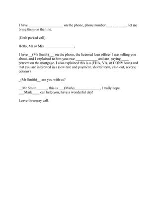 I have ___________________ on the phone, phone number ___ ___ ____, let me
bring them on the line.
(Grab parked call)
Hello, Mr or Mrs ________________,
I have __(Mr Smith)___ on the phone, the licensed loan officer I was telling you
about, and I explained to him you owe ____________ and are paying ____
percent on the mortgage. I also explained this is a (FHA, VA, or CONV loan) and
that you are interested in a (low rate and payment, shorter term, cash out, reverse
options)
_(Mr Smith)__ are you with us?
__Mr Smith______, this is ___(Mark)______________, I trully hope
___Mark____ can help you, have a wonderful day!
Leave threeway call.

 