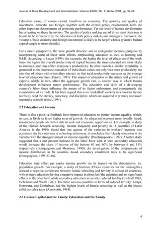 Journal of Rural Development and Administration, Volume XXXIII, No. 1, Winter 2001, pp. 39-47.
4
Education alone, of course cannot transform an economy. The quantity and quality of
investment, domestic and foreign, together with the overall policy environment, form the
other important determinants of economic performance. Yet the level of human development
has a bearing on these factors too. The quality of policy making and of investment decisions is
bound to be influenced by the education of both policy makers and managers; moreover, the
volume of both domestic and foreign investment is likely to be larger when a system’s human
capital supply is more plentiful.
For a macro prospective, the ‘new growth theories’ aim to endogenize technical progress by
incorporating some of these same effects, emphasizing education as well as learning and
R&D. According to Lucas (1998), for example, the higher the level of education of the work
force the higher the overall productivity of capital because the more educated are more likely
to innovate, and thus affect everyone’s productivity. In other models a similar externality is
generated as the increased education of individuals raises not only their own productivity but
also that of others with whom they interact, so that total productivity increases as the average
level of education rises (Perotti, 1993). The impact of education on the nature and growth of
exports, which, in turn, affect the aggregate growth rate, is another way in which human
development influences macro performance. The education and skills of a developing
country’s labor force influence the nature of its factor endowment and consequently the
composition of its trade. It has been argued that even ‘unskilled’ workers in a modern factory
normally need the literacy, numeracy, and discipline, which are acquired in primary and lower
secondary school (Wood ,1994).
2.2 Education and Income
There is also a positive feedback from improved education to greater income equality, which,
in turn, is likely to favor higher rates of growth. As education becomes more broadly based,
low-income people are better able to seek out economic opportunities. For example, a study
of the relation between schooling, income inequality and poverty in 18 countries of Latin
America in the 1980s found that one quarter of the variation in workers’ incomes was
accounted for by variations in schooling attainment; it concludes that ‘clearly education is the
variable with the strongest impact on income equality’ (Psacharopoulos, 1992). Another study
suggested that a one percent increase in the labor force with at least secondary education
would increase the share of income of the bottom 40 and 60% by between 6 and 15%
respectively (Bourguignon and Morrison, 1990). An investigation of the determinants of
income distribution in 36 countries found secondary enrollment rates to be significant
(Bourguignon, 1995:53-86).
Education may affect per capita income growth via its impact on the denominator, i.e.
population growth. For example, a study of fourteen African countries for the mid-eighties
showed a negative correlation between female schooling and fertility in almost all countries,
with primary education having a negative impact in about half the countries and no significant
effects in the other half, while secondary education invariably reduced fertility (Birdsall 1995,
Behraman and Wolfe 1987). The three success countries in terms of reduced fertility, Kenya,
Botswana, and Zimbabwe, had the highest levels of female schooling as well as the lowest
child mortality rates (Ainsworth, 1995).
2.3 Human Capital and the Family: Education and the Family
 