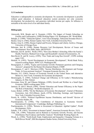 Journal of Rural Development and Administration, Volume XXXIII, No. 1, Winter 2001, pp. 39-47.
7
3.2 Conclusion
Education is indispensable to economic development. No economic development is possible
without good education. A balanced education system promotes not only economic
development, but productivity, and generates individual income per capita. Its influence is
noticable at the micro level of an individual family.
Bibliography
Ainsworth, M.K. Beegle and A. Nyamete, (1995), The Impact of Female Schooling on
Fertility and Contraceptive, LSMS Working Papers 110, Washington, DC: World Bank.
Baloğlu, Z. (1998), “Türkiyede Eğitim”, Yeni Yüzyıl Kitaplığı, Türkiyenin Sorunları Dizisi-1.
Becker, Gray S. (1964), Human Capital, New York, Colombia University Press.
Becker, Gray S. (1998), Human Capital and Poverty, Religion and Liberty Archive, Chicago,
University of Chicago Press.
Behrman, Jere R. (1990), Human Resource Led Development, Review of Issues and
Development, New Delhi, India: ARTEP/ILO.
Behrman, Jere R. and B.L. Wolfe (1987), “How does Mother’s Schooling Affect the Family’s
Health, Nutrition, Medical Care Usage and Household?, Journal of Econometrics, 36.
Ben-David, D. and M. Loewy, (1995), “Free Trade and Long Run Growth”, CEPR working
paper 1183.
Birdsall, N. (1993), “Social Development in Economic Development”, World Bank Policy
research working Papers, WPS 1123, Washington DC.
Bourguignon, F. (1995), “Equity and Economic Growth: Permanent questions and Changing
Answers”, prepared for the Human Development Report, UNDP.
Bourguignon, F. and C. Morrison (1990), “Income Distribution, Development and Foreign
Trade: A Cross-sectional Analysis”, European Economic Review, 34.
Dension, E.F. (1962), Sources of Economic Growth in the United States and alternative
Before Us, New York, Committee for Economic development.
Deraniyagala, S. (1995), Technical Change and Efficiency in Sri Lanka`s Manufacturing
Industry, D. Phil, Oxford.
Grossman, Gene M. and Elhanan Helpman, (1989), Growth and Welfare in a Small Open
Economy, NBER working paper 2970.
Jamison, D. and P. Moock (1994), “Farmer Education and Farmer Efficiency in the Nepal:
The Role of Schooling”, World Development, 12.
Lucas, Robert. (1998), “On the Mechanics of Economic Development”, Journal of Monetary
Economics, July 22(1).Mincer, Jacob, (1974), Schooling, Earnings, and Experience,
New York, Colombia University Press.
Perotti, R., (1993), “Political Equilibrium Income Distribution, and Growth” Review of
Economic Studies, 60.
Psacharopoulos, G. (1984), “The Contribution of Education to Economic Growth:
International Comparisons”, Cambridge, Ballinger Publishing Co.
Psacharopoulos, G. (1994), “Returns to Investment in Education: Aglobal Update”, World
Development, 22(9).
Schultz, T.W. (1961), “Investment in human Capital”, American Economic Review, 51(1).
Tilak, J.B., (1989), “Education and its Relation to Economic Growth, Poverty, and Income
Distribution: Past Evidence and Further Analysis” World Bank Working Papers 46.
Wood, A., (1994), “North-South Trade, Employment and Inequality: Changing Fortunes in a
Skill-Driven World”, IDS Development Studies Series, Oxford University Press.
 