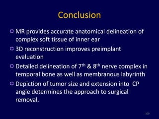 Conclusion
MR provides accurate anatomical delineation of
complex soft tissue of inner ear
3D reconstruction improves preimplant
evaluation
Detailed delineation of 7th & 8th nerve complex in
temporal bone as well as membranous labyrinth
Depiction of tumor size and extension into CP
angle determines the approach to surgical
removal.
                                                 100
 