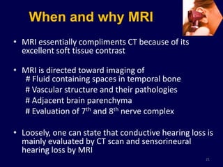 When and why MRI
• MRI essentially compliments CT because of its
  excellent soft tissue contrast

• MRI is directed toward imaging of
   # Fluid containing spaces in temporal bone
  # Vascular structure and their pathologies
  # Adjacent brain parenchyma
  # Evaluation of 7th and 8th nerve complex

• Loosely, one can state that conductive hearing loss is
  mainly evaluated by CT scan and sensorineural
  hearing loss by MRI
                                                     21
 