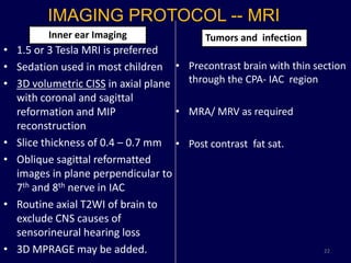 IMAGING PROTOCOL -- MRI
         Inner ear Imaging                 Tumors and infection
• 1.5 or 3 Tesla MRI is preferred
• Sedation used in most children •      Precontrast brain with thin section
• 3D volumetric CISS in axial plane     through the CPA- IAC region
  with coronal and sagittal
  reformation and MIP               •   MRA/ MRV as required
  reconstruction
• Slice thickness of 0.4 – 0.7 mm •     Post contrast fat sat.
• Oblique sagittal reformatted
  images in plane perpendicular to
  7th and 8th nerve in IAC
• Routine axial T2WI of brain to
  exclude CNS causes of
  sensorineural hearing loss
• 3D MPRAGE may be added.                                             22
 