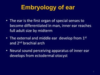 Embryology of ear

• The ear is the first organ of special senses to
  become differentiated in man, inner ear reaches
  full adult size by midterm
• The external and middle ear develop from 1st
  and 2nd brachial arch
• Neural sound perceiving apparatus of inner ear
  develops from ectodermal otocyst


                                                    3
 