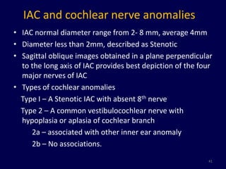 IAC and cochlear nerve anomalies
• IAC normal diameter range from 2- 8 mm, average 4mm
• Diameter less than 2mm, described as Stenotic
• Sagittal oblique images obtained in a plane perpendicular
  to the long axis of IAC provides best depiction of the four
  major nerves of IAC
• Types of cochlear anomalies
  Type I – A Stenotic IAC with absent 8th nerve
  Type 2 – A common vestibulocochlear nerve with
  hypoplasia or aplasia of cochlear branch
     2a – associated with other inner ear anomaly
     2b – No associations.
                                                           41
 