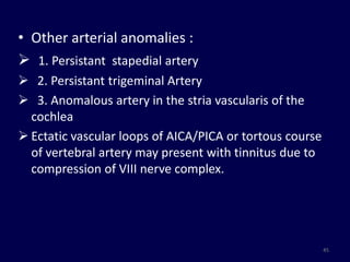 • Other arterial anomalies :
 1. Persistant stapedial artery
 2. Persistant trigeminal Artery
 3. Anomalous artery in the stria vascularis of the
  cochlea
 Ectatic vascular loops of AICA/PICA or tortous course
  of vertebral artery may present with tinnitus due to
  compression of VIII nerve complex.




                                                          45
 