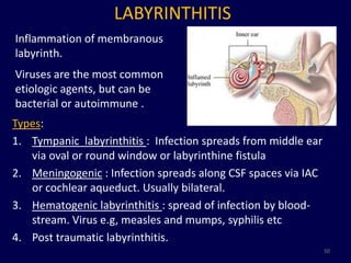 LABYRINTHITIS
Inflammation of membranous
labyrinth.
Viruses are the most common
etiologic agents, but can be
bacterial or autoimmune .
Types:
1. Tympanic labyrinthitis : Infection spreads from middle ear
   via oval or round window or labyrinthine fistula
2. Meningogenic : Infection spreads along CSF spaces via IAC
   or cochlear aqueduct. Usually bilateral.
3. Hematogenic labyrinthitis : spread of infection by blood-
   stream. Virus e.g, measles and mumps, syphilis etc
4. Post traumatic labyrinthitis.
                                                                50
 