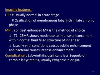 Imaging features:
CT : # Usually normal in acute stage
     # Ossification of membranous labyrinth in late chronic
  phase
MRI : contrast enhanced MR is the method of choice
  # T1- CEMR shows moderate to intense enhancement
  within normal fluid filled structure of inner ear
  # Usually viral conditions causes subtle enhancement
  and bacterial causes intense enhancement.
Complication : Labyrinthitis ossificans is a Sequela of
  chronic labyrinthitis, usually Pyogenic in origin.

                                                         51
 