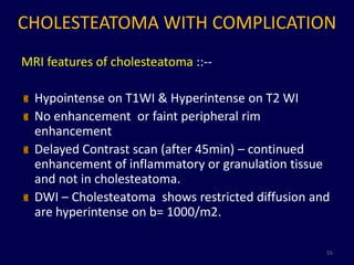 CHOLESTEATOMA WITH COMPLICATION
MRI features of cholesteatoma ::--

  Hypointense on T1WI & Hyperintense on T2 WI
  No enhancement or faint peripheral rim
  enhancement
  Delayed Contrast scan (after 45min) – continued
  enhancement of inflammatory or granulation tissue
  and not in cholesteatoma.
  DWI – Cholesteatoma shows restricted diffusion and
  are hyperintense on b= 1000/m2.

                                                   55
 