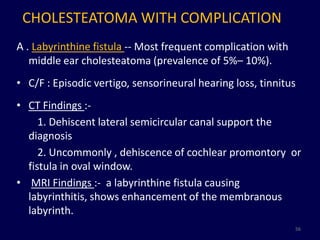 CHOLESTEATOMA WITH COMPLICATION
A . Labyrinthine fistula -- Most frequent complication with
   middle ear cholesteatoma (prevalence of 5%– 10%).
• C/F : Episodic vertigo, sensorineural hearing loss, tinnitus
• CT Findings :-
     1. Dehiscent lateral semicircular canal support the
  diagnosis
     2. Uncommonly , dehiscence of cochlear promontory or
  fistula in oval window.
• MRI Findings :- a labyrinthine fistula causing
  labyrinthitis, shows enhancement of the membranous
  labyrinth.
                                                              56
 