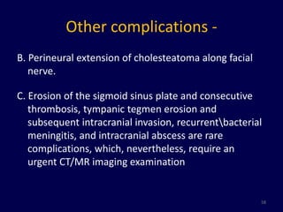 Other complications -
B. Perineural extension of cholesteatoma along facial
   nerve.

C. Erosion of the sigmoid sinus plate and consecutive
   thrombosis, tympanic tegmen erosion and
   subsequent intracranial invasion, recurrentbacterial
   meningitis, and intracranial abscess are rare
   complications, which, nevertheless, require an
   urgent CT/MR imaging examination


                                                        58
 