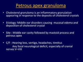 Petrous apex granuloma
• Cholesterol granuloma is an inflammatory granulation
  appearing in response to the deposits of cholesterol crystals

• Etiology: Middle ear disorders causing mucosal edema and
  deposition of cholesterol crystal

• Site : Middle ear cavity followed by mastoid process and
  petrous apex

• C/F : Hearing loss, vertigo, headaches, tinnitus
        Any focal neurological deficit, especially of cranial
  nerves V–VIII


                                                                59
 