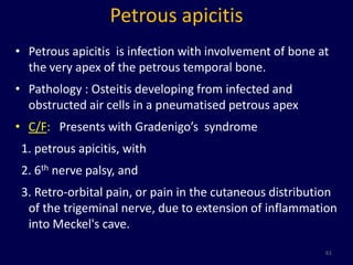 Petrous apicitis
• Petrous apicitis is infection with involvement of bone at
  the very apex of the petrous temporal bone.
• Pathology : Osteitis developing from infected and
  obstructed air cells in a pneumatised petrous apex
• C/F: Presents with Gradenigo’s syndrome
 1. petrous apicitis, with
 2. 6th nerve palsy, and
 3. Retro-orbital pain, or pain in the cutaneous distribution
  of the trigeminal nerve, due to extension of inflammation
  into Meckel's cave.

                                                          61
 