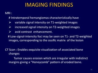 IMAGING FINDINGS
MRI :
 # Intratemporal hemangiomas characteristically have
  variable signal intensity on T1-weighted images
  increased signal intensity on T2-weighted images
  avid contrast enhancement.
 # Low-signal-intensity foci may be seen on T1- and T2-weighted
 images, corresponding to the ossiﬁc matrix of the lesion

CT Scan : Enables exquisite visualization of associated bone
  changes
      Tumor causes erosion which are irregular with indistinct
  margins giving a “Honeycomb” pattern of eroded bone.

                                                                 74
 