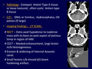 • Pathology : Compact Antoni Type A tissue
  or loose textured , often cystic Antoni type
  B tissue
• C/F : SNHL or tinnitus, Hydrocephalus, CN
  palsies (If large)
• Imaging findings : CT SCAN:-
 # NECT :- Extra axial hypodense to isodense
   mass with its base on post aspect of petrous
   temp in region of IAM.
 # CECT :- Marked enhancement, large lesion
   m/b heterogeneous.
 # Erosion & widening of Internal Acoustic
   canal.
 # Small lesions c/b missed d/t beam
   hardening artifact.
                                                  81
 