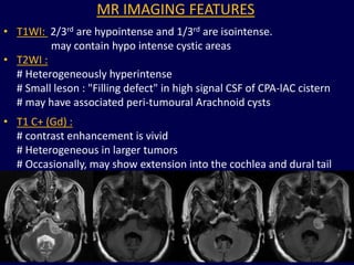 MR IMAGING FEATURES
• T1WI: 2/3rd are hypointense and 1/3rd are isointense.
         may contain hypo intense cystic areas
• T2WI :
  # Heterogeneously hyperintense
  # Small leson : "Filling defect" in high signal CSF of CPA-lAC cistern
  # may have associated peri-tumoural Arachnoid cysts
• T1 C+ (Gd) :
  # contrast enhancement is vivid
  # Heterogeneous in larger tumors
  # Occasionally, may show extension into the cochlea and dural tail
  of enhancement.




                                                                       82
 