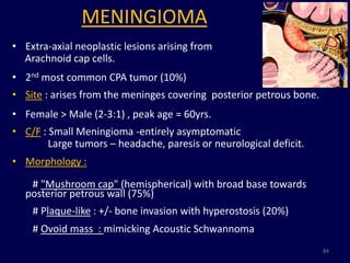 MENINGIOMA
• Extra-axial neoplastic lesions arising from
  Arachnoid cap cells.
• 2nd most common CPA tumor (10%)
• Site : arises from the meninges covering posterior petrous bone.
• Female > Male (2-3:1) , peak age = 60yrs.
• C/F : Small Meningioma -entirely asymptomatic
        Large tumors – headache, paresis or neurological deficit.
• Morphology :

   # "Mushroom cap" (hemispherical) with broad base towards
  posterior petrous wall (75%)
    # Plaque-like : +/- bone invasion with hyperostosis (20%)
    # Ovoid mass : mimicking Acoustic Schwannoma
                                                                     84
 