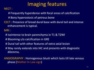 Imaging features
NECT :
    # Frequently hyperdense with focal areas of calcification
    # Bony hyperostosis of petrous bone
CECT : Presence of broad dural base with dural tail and intense
   enhancement is typical.
MRI :
 # Isointense to brain parenchyma in T1 & T2WI
 # Blooming s/o calcification in GRE
 # Dural tail with other features of extra-axial lesion
 # May rarely extends into IAC and presents with diagnostic
   dilemma.

ANGIOGRAPHY : Homogenous blush which lasts till late venous
  phase (Mother In Law sign)
                                                                  85
 