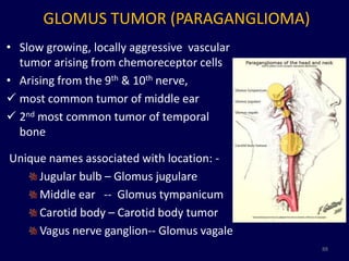 GLOMUS TUMOR (PARAGANGLIOMA)
• Slow growing, locally aggressive vascular
  tumor arising from chemoreceptor cells
• Arising from the 9th & 10th nerve,
 most common tumor of middle ear
 2nd most common tumor of temporal
  bone

Unique names associated with location: -
     Jugular bulb – Glomus jugulare
     Middle ear -- Glomus tympanicum
     Carotid body – Carotid body tumor
     Vagus nerve ganglion-- Glomus vagale
                                              88
 