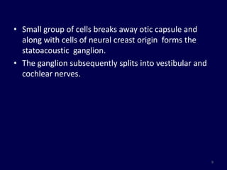 • Small group of cells breaks away otic capsule and
  along with cells of neural creast origin forms the
  statoacoustic ganglion.
• The ganglion subsequently splits into vestibular and
  cochlear nerves.




                                                         9
 