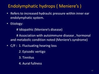 Endolymphatic hydrops ( Meniere’s )
• Refers to increased hydraulic pressure within inner ear
  endolymphatic system.
• Etiology:
      # Idiopathic (Meniere’s disease)
      # Association with autoimmune disease , hormonal
  and metabolic condition noted (Meniere’s syndrome)
• C/F : 1. Fluctuating hearing loss
        2. Episodic vertigo
        3. Tinnitus
        4. Aural fullness
                                                            94
 