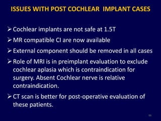 ISSUES WITH POST COCHLEAR IMPLANT CASES

 Cochlear implants are not safe at 1.5T
 MR compatible CI are now available
 External component should be removed in all cases
 Role of MRI is in preimplant evaluation to exclude
  cochlear aplasia which is contraindication for
  surgery. Absent Cochlear nerve is relative
  contraindication.
 CT scan is better for post-operative evaluation of
  these patients.
                                                       99
 