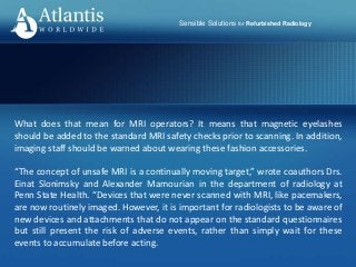 Sensible Solutions for Refurbished Radiology
What does that mean for MRI operators? It means that magnetic eyelashes
should be added to the standard MRI safety checks prior to scanning. In addition,
imaging staff should be warned about wearing these fashion accessories.
“The concept of unsafe MRI is a continually moving target,” wrote coauthors Drs.
Einat Slonimsky and Alexander Mamourian in the department of radiology at
Penn State Health. “Devices that were never scanned with MRI, like pacemakers,
are now routinely imaged. However, it is important for radiologists to be aware of
new devices and attachments that do not appear on the standard questionnaires
but still present the risk of adverse events, rather than simply wait for these
events to accumulate before acting.
 