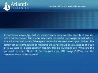 Sensible Solutions for Refurbished Radiology
It's common knowledge that it’s dangerous to bring metallic objects of any size
into a scanner room. These new false eyelashes utilize tiny magnets that adhere
to each other and attach false eyelashes to the wearer’s own upper lashes. The
ferromagnetic composition of magnetic eyelashes would be attracted to the pull
of a 1.5-tesla or 3-tesla scanner magnet. The big questions are: What are the
potential adverse effects of the eyelashes on MRI images? What are the
concerns about patient safety?
 