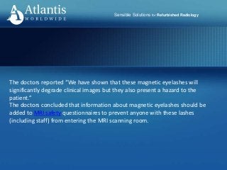 Sensible Solutions for Refurbished Radiology
The doctors reported “We have shown that these magnetic eyelashes will
significantly degrade clinical images but they also present a hazard to the
patient.”
The doctors concluded that information about magnetic eyelashes should be
added to MRI safety questionnaires to prevent anyone with these lashes
(including staff) from entering the MRI scanning room.
 