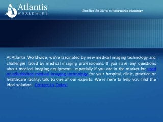 Sensible Solutions for Refurbished Radiology
At Atlantis Worldwide, we’re fascinated by new medical imaging technology and
challenges faced by medical imaging professionals. If you have any questions
about medical imaging equipment—especially if you are in the market for used
or refurbished medical imaging technology for your hospital, clinic, practice or
healthcare facility, talk to one of our experts. We’re here to help you find the
ideal solution. Contact Us Today!
 