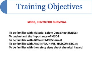 Training Objectives
              MSDS, HINTS FOR SURVIVAL


To be familiar with Material Safety Data Sheet (MSDS)
To understand the importance of MSDS
To be familiar with different MSDS format
To be familiar with ANSI,NFPA, HMIS, HAZCOM ETC. ct
To be familiar with the safety signs about chemical hazard
 