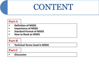 CONTENT
Part-A
   Definition of MSDS
   Importance of MSDS
   Standard Format of MSDS
   How to Read an MSDS

Part-B
   Technical Terms Used in MSDS
Part-C
   Discussion
 