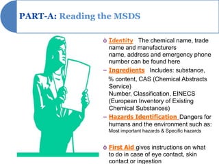 PART-A: Reading the MSDS

                ò Identity The chemical name, trade
                  name and manufacturers
                  name, address and emergency phone
                  number can be found here.
                – Ingredients Includes: substance,
                  % content, CAS (Chemical Abstracts
                  Service)
                  Number, Classification, EINECS
                  (European Inventory of Existing
                  Chemical Substances)
                – Hazards Identification Dangers for
                  humans and the environment such as:
                  Most important hazards & Specific hazards


                ò First Aid gives instructions on what
                  to do in case of eye contact, skin
                  contact or ingestion
 