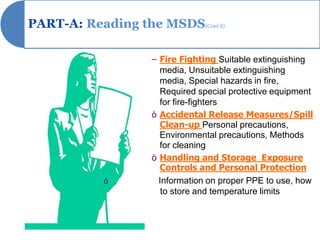 PART-A: Reading the MSDS(Cont’d)

                    – Fire Fighting Suitable extinguishing
                      media, Unsuitable extinguishing
                      media, Special hazards in fire,
                      Required special protective equipment
                      for fire-fighters
                    ò Accidental Release Measures/Spill
                      Clean-up Personal precautions,
                      Environmental precautions, Methods
                      for cleaning
                    ò Handling and Storage Exposure
                      Controls and Personal Protection
            ò         Information on proper PPE to use, how
                       to store and temperature limits
 