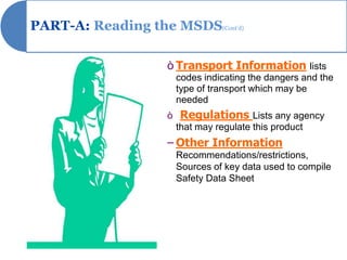 PART-A: Reading the MSDS(Cont’d)

                    ò Transport Information lists
                     codes indicating the dangers and the
                     type of transport which may be
                     needed
                    ò Regulations Lists any agency
                     that may regulate this product
                    – Other Information
                     Recommendations/restrictions,
                     Sources of key data used to compile
                     Safety Data Sheet
 