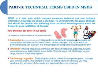 PART-B: TECHNICAL TERMS USED IN MSDS


MSDS is a data bank which contains numerous technical and non technical
information, keywords etc about a chemical. To understand the language of MSDS,
one should be familiar with following basic technical terms/keywords which are
frequently used in MSDS of all formats.

How chemical can enter in our body?

The three ways by which chemical can enter in our body:


1. Absorption (By Skin and Eye Contact): Skin and eye contact with hazardous chemicals can
   cause vision problems or blindness, burns, rashes, allergies, and other reactions.
   Some chemicals can even get into the bloodstream and poison you through the skin
2. Inhalation: Inhaling hazardous chemicals can cause headaches, dizziness, nausea,
   unconsciousness, asphyxiation, even death. There is also a risk of damage to your
   lungs, throat or respiratory system.

3. Swallowing / Ingestion: Swallowing hazardous chemicals can poison you to damage
   your internal organs. If you forget to wash up before eating or smoking, you may
   swallow a tiny amounts of chemicals and eventually become poisoned.
 