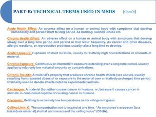 PART-B: TECHNICAL TERMS USED IN MSDS                                         (Cont’d)


Acute Health Effect: An adverse effect on a human or animal body with symptoms that develop
  immediately and persist short to long period. As burning, sudden illness etc.

Chronic Health Effect: An adverse effect on a human or animal body with symptoms that develop
slowly over a long time period and persist or that recur frequently. As cancer and other diseases,
allergic reactions, or reproductive problems usually take a long time to develop.

Acute Exposure: Exposure of short duration, usually to relatively high concentrations or amounts of
material.

Chronic Exposure: Continuous or intermittent exposure extending over a long time period, usually
applies to relatively low material amounts or concentrations.

Chronic Toxicity: A material's property that produces chronic health effects (see above), usually
resulting from repeated doses of or exposure to the material over a relatively prolonged time period.
Ordinarily used to denote effects noted in experimental animals.

Carcinogen: A material that either causes cancer in humans, or, because it causes cancer in
animals, is considered capable of causing cancer in humans.

Cryogenic: Relating to extremely low temperatures as for refrigerant gases

Ceiling Limit, C: The concentration not to exceed at any time. "An employee„s exposure [to a
hazardous material] shall at no time exceed the ceiling value" (OSHA).
 