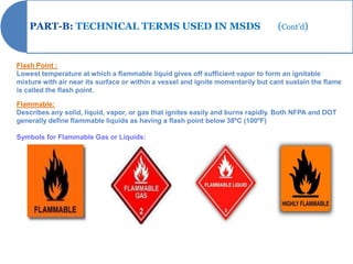 PART-B: TECHNICAL TERMS USED IN MSDS                                          (Cont’d)


Flash Point :
Lowest temperature at which a flammable liquid gives off sufficient vapor to form an ignitable
mixture with air near its surface or within a vessel and ignite momentarily but cant sustain the flame
is called the flash point.

Flammable:
Describes any solid, liquid, vapor, or gas that ignites easily and burns rapidly. Both NFPA and DOT
generally define flammable liquids as having a flash point below 38ºC (100ºF)

Symbols for Flammable Gas or Liquids:
 