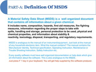 PART-A: Definition Of MSDS


A Material Safety Data Sheet (MSDS) is a well organized document
that contains all information about a given chemical.
It includes name, composition, hazards, first aid measures, fire fighting
measures, information regarding the proper steps to take with
spills, handling and storage, personal protection to be used, physical and
chemical properties, and information about stability &
reactivity, toxicology, disposal, transporting, and regulatory requirements.

MSDS is analogous to the manual of an instrument/equipment. Just look at the manual
of any household electronic item. What the manual contains? The manual contains the
Manufacturer Identity, Technical specification, Operating Instruction, Maintenance or
Trouble Shooting Instruction, Safety Instruction etc.

Every quality software must have well organized documentation or help desk which give
all information about the software. This is also analogous to the MSDS.
Just press F 1 key in your keyboard. You will get help supplied by the software producer.
 