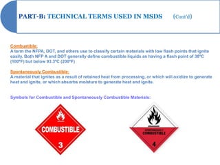 PART-B: TECHNICAL TERMS USED IN MSDS                                           (Cont’d)



Combustible:
A term the NFPA, DOT, and others use to classify certain materials with low flash points that ignite
easily. Both NFP A and DOT generally define combustible liquids as having a flash point of 38ºC
(100ºF) but below 93.3ºC (200ºF)

Spontaneously Combustible:
A material that ignites as a result of retained heat from processing, or which will oxidize to generate
heat and ignite, or which absorbs moisture to generate heat and ignite.


Symbols for Combustible and Spontaneously Combustible Materials:
 