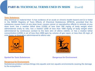 PART-B: TECHNICAL TERMS USED IN MSDS                                        (Cont’d)


Toxic Substance:
Any chemical or material that: 1) has evidence of an acute or chronic health hazard and 2) is listed
in the NIOSH Registry of Toxic Effects of Chemical Substances (RTECS), provided that the
substance causes harm at any dose level; causes cancer or reproductive effects in animals at any
dose level; has a median lethal dose (LD50) of less than 500 mg/kg of body weight when
administered orally to rats; has a median LD50 of less than 1000 mg/kg of body weight when
administered by continuous contact to the bare skin of albino rabbits; or has a median lethal
concentration (LD50) in air of less than 2000 ppm by volume of gas vapor, or less than 20 mg/L of
mist, fume, or dust when administered to albino rats.




Symbol for Toxic Substances                           Dangerous for Environment

Dangerous for Environment:
Substances produce various things into aquatic and non aquatic environments causing the damage
to the ecosystems.
 