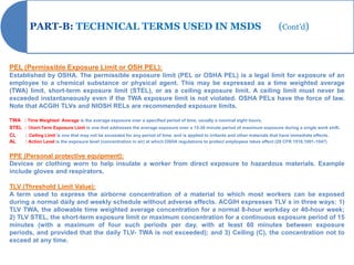 PART-B: TECHNICAL TERMS USED IN MSDS                                                                                     (Cont’d)



PEL (Permissible Exposure Limit or OSH PEL):
Established by OSHA. The permissible exposure limit (PEL or OSHA PEL) is a legal limit for exposure of an
employee to a chemical substance or physical agent. This may be expressed as a time weighted average
(TWA) limit, short-term exposure limit (STEL), or as a ceiling exposure limit. A ceiling limit must never be
exceeded instantaneously even if the TWA exposure limit is not violated. OSHA PELs have the force of law.
Note that ACGIH TLVs and NIOSH RELs are recommended exposure limits.

TWA : Time Weighted Average is the average exposure over a specified period of time, usually a nominal eight hours.
STEL : Short-Term Exposure Limit is one that addresses the average exposure over a 15-30 minute period of maximum exposure during a single work shift.
CL     : Ceiling Limit is one that may not be exceeded for any period of time, and is applied to irritants and other materials that have immediate effects.
AL     : Action Level is the exposure level (concentration in air) at which OSHA regulations to protect employees takes effect (29 CFR 1910.1001-1047)


PPE (Personal protective equipment):
Devices or clothing worn to help insulate a worker from direct exposure to hazardous materials. Example
include gloves and respirators.

TLV (Threshold Limit Value):
A term used to express the airborne concentration of a material to which most workers can be exposed
during a normal daily and weekly schedule without adverse effects. ACGIH expresses TLV s in three ways: 1)
TLV TWA, the allowable time weighted average concentration for a normal 8-hour workday or 40-hour week;
2) TLV STEL, the short-term exposure limit or maximum concentration for a continuous exposure period of 15
minutes (with a maximum of four such periods per day, with at least 60 minutes between exposure
periods, and provided that the daily TLV- TWA is not exceeded); and 3) Ceiling (C), the concentration not to
exceed at any time.
 