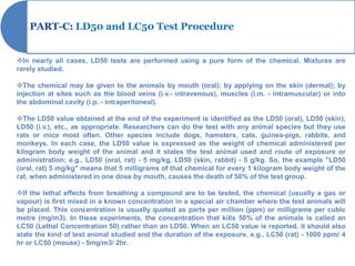 PART-C: LD50 and LC50 Test Procedure


In nearly all cases, LD50 tests are performed using a pure form of the chemical. Mixtures are
rarely studied.

The chemical may be given to the animals by mouth (oral); by applying on the skin (dermal); by
injection at sites such as the blood veins (i.v.- intravenous), muscles (i.m. - intramuscular) or into
the abdominal cavity (i.p. - intraperitoneal).

The LD50 value obtained at the end of the experiment is identified as the LD50 (oral), LD50 (skin),
LD50 (i.v.), etc., as appropriate. Researchers can do the test with any animal species but they use
rats or mice most often. Other species include dogs, hamsters, cats, guinea-pigs, rabbits, and
monkeys. In each case, the LD50 value is expressed as the weight of chemical administered per
kilogram body weight of the animal and it states the test animal used and route of exposure or
administration; e.g., LD50 (oral, rat) - 5 mg/kg, LD50 (skin, rabbit) - 5 g/kg. So, the example "LD50
(oral, rat) 5 mg/kg" means that 5 milligrams of that chemical for every 1 kilogram body weight of the
rat, when administered in one dose by mouth, causes the death of 50% of the test group.

If the lethal effects from breathing a compound are to be tested, the chemical (usually a gas or
vapour) is first mixed in a known concentration in a special air chamber where the test animals will
be placed. This concentration is usually quoted as parts per million (ppm) or milligrams per cubic
metre (mg/m3). In these experiments, the concentration that kills 50% of the animals is called an
LC50 (Lethal Concentration 50) rather than an LD50. When an LC50 value is reported, it should also
state the kind of test animal studied and the duration of the exposure, e.g., LC50 (rat) - 1000 ppm/ 4
hr or LC50 (mouse) - 5mg/m3/ 2hr.
 