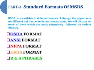 PART-A: Standard Formats Of MSDS


MSDS are available in different formats. Although the appearance
are different but the contents are almost same. We will discuss on
some of them which are most extensively followed by various
industry.

OSHA FORMAT
ANSI FORMAT
NFPA FORMAT
HMIS FORMAT
R & S PHRASES
 