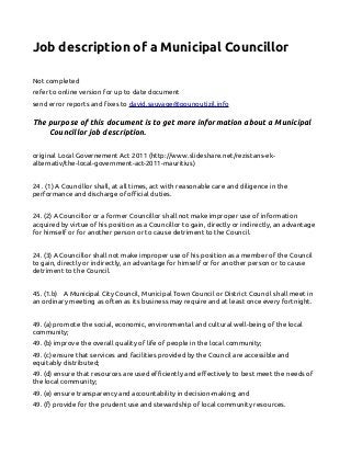 Job description of a Municipal Councillor
Not completed
refer to online version for up to date document
send error reports and fixes to david.sauvage@pounoutizil.info
The purpose of this document is to get more information about a Municipal
Councillor job description.
original Local Governement Act 2011 (http://www.slideshare.net/rezistans-ek-
alternativ/the-local-government-act-2011-mauritius)
24 . (1) A Councillor shall, at all times, act with reasonable care and diligence in the
performance and discharge of official duties.
24. (2) A Councillor or a former Councillor shall not make improper use of information
acquired by virtue of his position as a Councillor to gain, directly or indirectly, an advantage
for himself or for another person or to cause detriment to the Council.
24. (3) A Councillor shall not make improper use of his position as a member of the Council
to gain, directly or indirectly, an advantage for himself or for another person or to cause
detriment to the Council.
45. (1.b) A Municipal City Council, Municipal Town Council or District Council shall meet in
an ordinary meeting as often as its business may require and at least once every fortnight.
49. (a) promote the social, economic, environmental and cultural well-being of the local
community;
49. (b) improve the overall quality of life of people in the local community;
49. (c) ensure that services and facilities provided by the Council are accessible and
equitably distributed;
49. (d) ensure that resources are used efficiently and effectively to best meet the needs of
the local community;
49. (e) ensure transparency and accountability in decision-making; and
49. (f) provide for the prudent use and stewardship of local community resources.
 